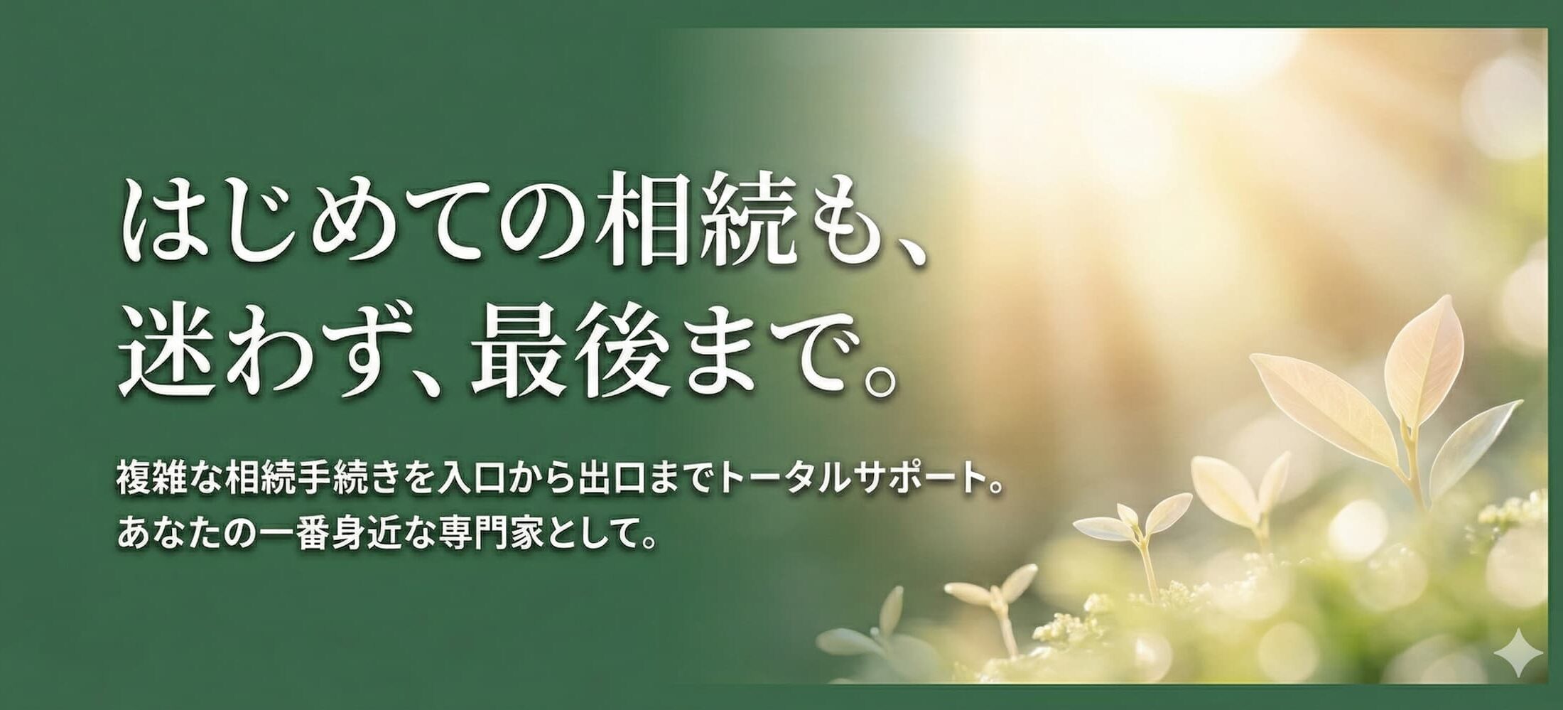 はじめての相続も、迷わず、最後まで。 複雑な相続手続きを入口から出口までトータルサポート。 あなたの一番身近な専門家として。